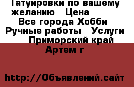 Татуировки,по вашему желанию › Цена ­ 500 - Все города Хобби. Ручные работы » Услуги   . Приморский край,Артем г.